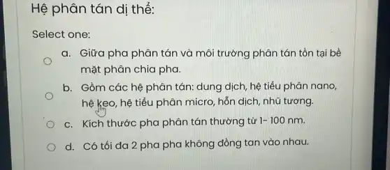 Hệ phân tán dị thể:
Select one:
a. Giữa pha phân tán và môi trường phân tán tồn tại bề
mặt phân chia pha.
b. Gồm các hệ phân tán: dung dịch, hệ tiểu phân nano,
D
hệ keo, hệ tiểu phân micro, hỗn dịch, nhũ tương.
c. Kích thước pha phân tán thường từ 1-100nm
d. Có tối đa 2 pha pha không đồng tan vào nhau.