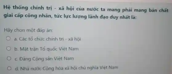 Hệ thống chính trị - xã hội của nước ta mang phải mang bản chất
giai cấp công nhân, tức lực lượng lãnh đạo duy nhất là:
Hãy chọn một đáp án:
a. Các tổ chức chính trị - xã hội
b. Mặt trận Tổ quốc Việt Nam
c. Đảng Cộng sản Việt Nam
d. Nhà nước Cộng hòa xã hội chủ nghĩa Việt Nam