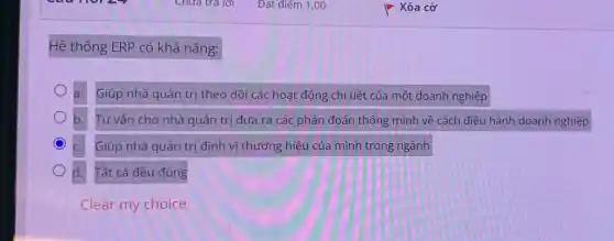 Hệ thống ERP có khả nǎng:
a. Giúp nhà quản trị theo dõi các hoat động chi tiết của một doanh nghiệp
b. Tư vấn cho nhà quản trị đưa ra các phán đoán thông minh về cách điều hành doanh nghiệp
Giúp nhà quản trị định vị thương hiệu của mình trong ngành
d. Tất cả đều đúng
Clear my choice