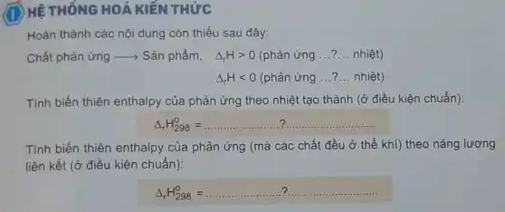 HÊ THỐNG HOÁ KIỂN THỨC
Hoàn thành các nội dung còn thiếu sau đây:
Chất phản ứng ->Sản phẩm, Delta _(r)Hgt 0(phgrave (a)nacute (u)ngldots ?ldots nhgrave (hat (e))t)
Delta _(r)Hlt 0(phgrave (a)nacute (u)ngldots ?ldots nhgrave (hat (e))t)
Tính biến thiên enthalpy của phản ứng theo nhiệt tạo thành (ở điều kiện chuẩn):
Delta _(r)H_(298)^0=ldots ldots ldots ldots ldots ldots ldots  ?.....................................................................
Tính biến thiên enthalpy của phản ứng (mà các chất đều ở thể khí)theo nǎng lượng
liên kết (ở điều kiện chuẩn):
Delta _(r)H_(298)^0=ldots ldots ldots ldots ldots ldots ldots ldots ldots ldots ldots ldots ldots ldots ldots ldots ldots