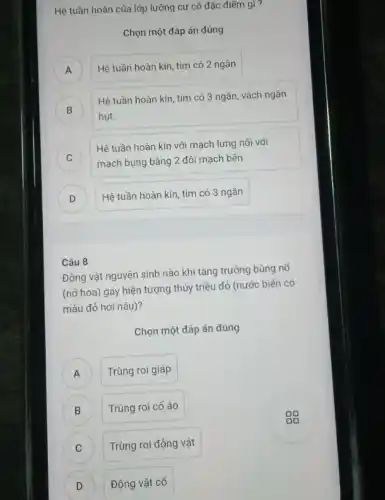 Hệ tuần hoàn của lớp lưỡng cư có đặc điểm gì?
Chọn một đáp án đúng
A Hệ tuần hoàn kín tim có 2 ngǎn
A
B
hụt.
Hệ tuần hoàn kín tim có 3 ngǎn,vách ngǎn
D
C
Hệ tuần hoàn kín với mạch lưng nối với
mạch bụng bằng 2 đôi mạch bên v
D
Hệ tuần hoàn kín tim có 3 ngǎn
Câu 8
Động vật nguyên sinh nào khi tǎng trưởng bùng nổ
(nở hoa) gây hiện tượng thủy triều đỏ (nước biển có
màu đỏ hơi nâu)?
Chọn một đáp án đúng
A ) Trùng roi giáp
B Trùng roi cổ áo B
C Trùng roi động vật
C
D D
Động vật cố