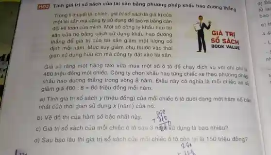 HĐ2 Tính giá trị số sách của tài sản bằng phương pháp khấu hao đường thẳng
Trong lí thuyết tài chính, giá trị số sách là giá trị của
một tài sản mà công ty sử dụng để tạo ra bảng cân
đối kế toán của mình. Một số công ty khấu hao tài
sản của họ bằng cách sử dụng khấu hao đường
thẳng để giá trị của tài sản giảm một lượng cố
định mối nǎm. Múc suy giảm phụ thuộc vào thời
gian sử dụng hữu ích mà công ty đặt vào tài sản.
Giả sử rằng một hãng taxi vừa mua một số ô tô để chạy dịch vụ với chi phi là
480 triệu đồng một chiếc. Công ty chọn khấu hao từng chiếc xe theo phương pháp
khẩu hao đường thẳng trong vòng 8 nǎm. Điều này có nghĩa là mỗi chiếc xe sẽ
giảm giá 480:8=60 triệu đồng mỗi nǎm.
a) Tính giá trị sổ sách y (triệu đồng) của mỗi chiếc ô tô dưới dạng một hàm số bậc
nhất của thời gian sử dụng x (nǎm)của nó.
b) Vẽ đô thị của hàm số bậc nhất này.
c) Giá trị sổ sách của mỗi chiếc ô tô sau dụng là bao nhiêu?
d) Sau bao lâu thì giá trị sổ sách của mỗi chiếc ô tô còn lại là 150 triệu đồng?
d) Bá
tú lar
bao