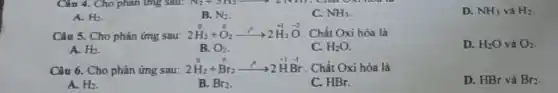 A. H_(2)
B. N_(2)
C. NH_(3)
D. NH_(3) và H_(2)
Câu 5. Cho phản ứng sau:
2stackrel (circ )(H)_(2)+stackrel (0)(O)_(2)xrightarrow (stackrel (circ )(O))2stackrel (+1)(H)_(2)stackrel (-2)(O) . Chất Oxi hóa là
D. H_(2)O và O_(2)
A. H_(2)
B. O_(2)
C. H_(2)O
o
Câu 6. Cho phản ứng sau:
2stackrel (0)(H)_(2)+stackrel (0)(Brr_(2))stackrel (r^0)(^0)2stackrel (+1)(H)stackrel (-1)(Br) Chất Oxi hóa là
D. HBr và Br_(2)
A. H_(2)
B. Br_(2)
C. HBr.