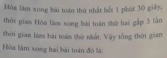 Hòa làm xong bài toán thứ nhất hết 1 phút 30 giây,
thời gian Hòa làm xong bài toán thứ hai gấp 3 lần
thời gian làm bài toán thứ nhất. Vậy tổng thời gian
Hòa làm xong hai bài toán đó là: