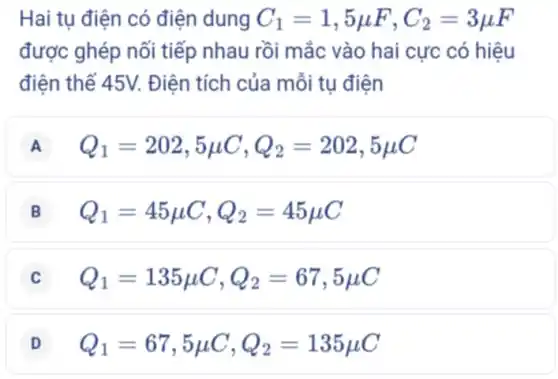 Hai tụ điện có điện dung C_(1)=1,5mu F,C_(2)=3mu F
được ghép nối tiếp nhau rồi mắc vào hai cực có hiệu
điện thế 45V. Điện tích của mỗi tụ điện
A Q_(1)=202,5mu C,Q_(2)=202,5mu C
B Q_(1)=45mu C,Q_(2)=45mu C
Q_(1)=135mu C,Q_(2)=67,5mu C
D Q_(1)=67,5mu C,Q_(2)=135mu C