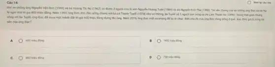 Hai vợ chồng ông Nguyên Vǎn Đức (1965)và bà Hoàng Thị Nụ (1962) có được 2 người con là anh Nguyễn Hoàng Tuấn (1989) và chị Nguyên Kim Thu (1993)Tài sản chung của vợ chồng ông Đức và bà Ng
là ngói nhà trị giá 800 triệu đồng Nǎm 1999, ông Đức dọn đến sống chung với bà Lê Thanh Tuyết (1974) như vợ chồng, bà Tuyết có 1 người con riêng là chị Làm Thanh An (1996). Trong thời gian chung
sống với bà Tuyết,ông Đức đã mua một mảnh đất trị giá 600 triệu đồng đứng tên ông. Nǎm 2015, ông Đức mất và không để lại di chúc. Biết cha đé của ông Đức đang sống ở quê Xác định giá trị tổng tài
sản của ông Đức?
A
600 triẹu đồng
1400 triệu đồng
C
800 triệu đồng
700 triệu đồng