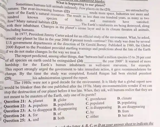 What is happening to our planet?
the number ed blanks:
Sometimes humans kill animals indirectly. Few places on the (21)
__ are untouched by lumans. The ever -increasing human (22)
nore of the Earth's natural resources . The
__ needs more space.Industries use more and
nundred known
species of birds and mammals have vanished.
result: in
less than one hundred years, as many as two
How? Many natural habitats (23)
__
The Earth's rainforests are being destroyed, along
with their inhabitant . Changes in the planet's ozone layer and in its climate threaten all animals,
including humans.
In 1977, President Jimmy Carter asked for an official study of the environment.What, he asked,
would our planet be like in the year 2000 if present trends continue? This study was done by several
U.S government departments at the direction of Dr Gerald Barney . Published in 1980.the Global
2000 Report to the President provided startling warnings and predictions about the fate of the Earth
if we do not make changes In the way we treat it.
The report predicted, among other things, that "between half a million species-15 to 20 per cent
of all species on earth could be extinguished (24) __ the year 2000'' It warned of more
hardship for the Earth's human inhabitants as well-more starvation, for example.
This report strongly urged the government to take immediate action, it gave recommendations for
change.By the time the study was completed.Ronald Reagan had been elected president
(25) __ his administration ignored the report.
The 1980s were not a good decade for the environment . It is likely that a global report now
would be bleaker than the one published after the 1970s. Many environmentalists wonder if we can
stop the destruction of our planet before it too late. When, they ask,will humans realize that they are
not meant to be masters of the Earth, only one of its guests?
B. glider
C. greenhouse
D. climate
Ouestion 21: A . planet
B .population
C. populated
D. populating
Question 22: A.populous
Question 23: A to disappear B disappearing
C. is disappearing
D. are disappearing
Question 24: A for
B. of
C. by
D. from
Question 25: A.and
B. both
C. either
D. but also
letter A. B. C, or D on your answer sheet to indicate the