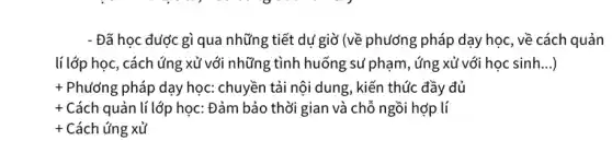 - Đã học được gì qua những tiết dự giờ (về phương pháp dạy học, về cách quản
lí lớp học, cách ứng xử với những tình huống sử phạm, ứng xử với học sinh. __
+ Phương pháp dạy học:chuyền tải nội dung , kiến thúc đầy đủ
+ Cách quản lí lớp học:Đảm bảo thời gian và chỗ ngồi hợp , lí
+ Cách úng xử