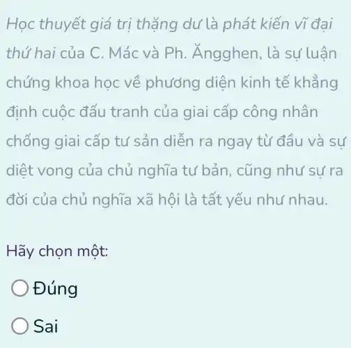 Học thuyết giá trị thặng dư là phát kiến vĩ đai
thứ hai của C . Mác và Ph.. Ángghen, là sư luân
chứng khoa học về phương diện kinh tế khẳng
định cuộc đấu tranh của giai cấp công nhân
chống giai cấp tư sản diễn ra ngay từ đầu và sư
diệt vong của chủ nghĩa tư bản, cũng như sự ra
đời của chủ nghĩa xã hội là tất yếu như nhau.
Hãy chọn một:
Đúng
Sai