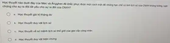 Học thuyết nào dưới đây của Mác và Ăngghen đã khắc phục được một cách triệt để những hạn chế có tính lịch sử của CNXH không tưởng.luận
chứng cho sự ra đời tất yếu cho sự ra đời của CNXH?
a. Học thuyết giá trị thặng dư
b. Học thuyết duy vật lịch sử
c. Học thuyết vể sứ mệnh lịch sử thế giới của giai cắp công nhân
d. Học thuyết duy vật biện chứng