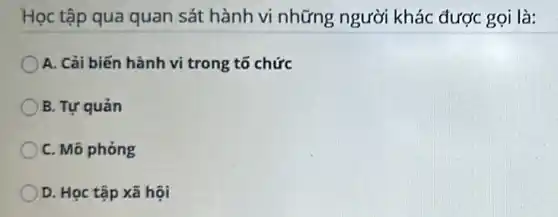 Học tập qua quan sát hành vi những người khác được gọi là:
A. Cải biến hành vi trong tổ chức
B. Tự quản
C. Mô phỏng
D. Học tập xã hội