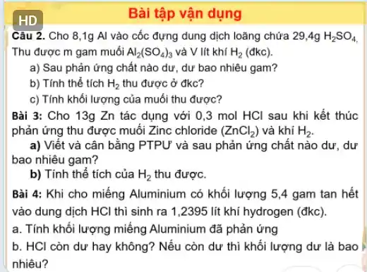 HD
Câu 2. Cho 8 ,1g Al vào cốc đựng dung dịch loãng chứa 29,4g H_(2)SO_(4)
Thu được m gam muối Al_(2)(SO_(4))_(3) và V lít khí H_(2) (đkc).
a) Sau phản ứng chất nào dư, dư bao nhiêu gam?
b) Tính thể tích H_(2) thu được ở đkc?
c) Tính khối lượng của muối thu được?
Bài 3: Cho 13g Zn tác dụng với 0,3 mol HCI sau khi kết thúc
phản ứng thu được muối Zinc chloride (ZnCl_(2)) và khí H_(2)
a) Viết và cân bằng PTPƯ và sau phản ứng chất nào dư . dư
bao nhiêu gam?
b) Tính thể tích của H_(2) thu được.
Bài 4: Khi cho miếng Aluminium có khối lượng 5,4 gam tan hết
vào dung dịch HCl thì sinh ra 1 ,2395 lít khí hydrogen (đkc).
a. Tính khối lượng miếng Aluminium đã phản ứng
b. HCl còn dư hay không? Nếu còn dư thì khối lượng dư là bao
nhiêu?
Bài tập vận dụng