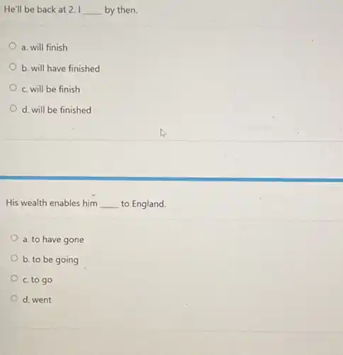 He'll be back at 2. I __ by then.
a. will finish
b. will have finished
c. will be finish
d. will be finished
His wealth enables him __ to England.
a. to have gone
b. to be going
c. to go
d. went