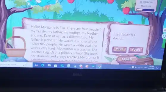 Hello! My name is Ella. There are four people in
my family: my father.my mother, my brother.
and me. Each of us has a different job. My
father is a doctor.He works in a hospital and
helps sick people. He wears a white coat and
works very hard. My mother is a teacher.She
teaches English at a primary school. She loves
her students and enjoys teaching.My brother is
Ella's father is a
doctor.
ID 1306283287
Round: 25