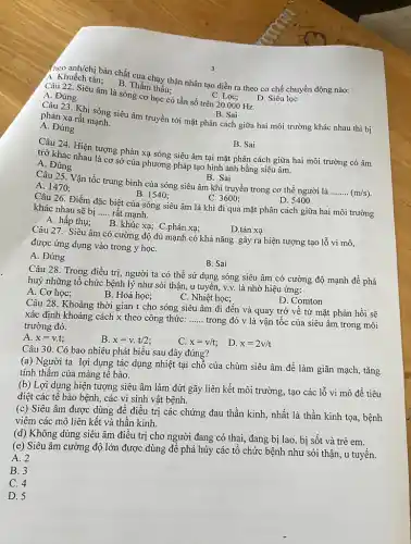 (heo anh/chị bản chất Thấn hay thận nhân tạo diễn ra theo cơ chế chuyển động nào:
A. Khuếch tán; B Thẩm thấu;
D. Siêu lọc
C. Lọc;
Câu 22. Siêu âm là sóng cơ học có tần số trên 20.000 Hz. A. Đúng
B. Sai
phản xạ rất mạnh.
phản xạ rất mang siêu âm truyền tới mặt phân cách giữa hai môi bị
A. Đúng
B. Sai
Câu 24. Hiện tượng phản xạ sóng siêu âm tại mặt phân cách giữa hai môi trường có âm
trở khác nhau là cơ sở của phương pháp tạo hình ảnh bằng siêu âm.
A. Đúng
B. Sai
Câu 25. Vận tốc trung bình của sóng siêu âm khi truyền trong cơ thể người là
__ (m/s)
A. 1470:
B. 1540;
C. 3600;
D. 5400
Câu 26. Điểm đặc biệt của sóng siêu âm là khi đi qua mặt phân cách giữa hai môi trường
khác nhau sẽ bị __ rât mạnh.
A. hấp thụ; B khúc xạ; C.phản xạ;
D.tán xạ
Câu 27. Siêu âm có cường độ đủ mạnh có khả nǎng gây ra hiện tượng tạo lỗ vi mô,
được ứng dụng vào trong y họC.
A. Đúng
B. Sai
Câu 28. Trong điều trị, người ta có thể sử dụng sóng siêu âm có cường độ mạnh đề phá
huỷ những tổ chức bệnh lý như sỏi thận, u tuyến, v.v.là nhờ hiệu ứng:
A. Cơ học;
B. Hoá học;
C. Nhiệt học;
D. Comton
Câu 28. Khoảng thời gian t cho sóng siêu âm đi đến và quay trở về từ mặt phản hồi sẽ
Xác định khoảng cách x theo công thức: __
trong đó v là vận tốc của siêu âm trong môi
trường đó.
A. x=v.t
B. x=v.t/2
C. x=v/t
D. x=2v/t
Câu 30. Có bao nhiêu phát biểu sau đây đúng?
(a) Người ta lợi dụng tác dụng nhiệt tại chỗ của chùm siêu âm để làm giãn mạch, tǎng
tính thấm của màng tê bào.
(b) Lợi dụng hiện tượng siêu âm làm đứt gãy liên kết môi trường, tạo các lỗ vi mô đề tiêu
diệt các tế bào bệnh, các vi sinh vật bệnh.
(c) Siêu âm được dùng để điều trị các chứng đau thần kinh, nhất là thần kinh tọa, bệnh
viêm các mô liên kết và thần kinh.
(d) Không dùng siêu âm điều trị cho người đang có thai,đang bị lao, bị sốt và trẻ em.
(e) Siêu âm cường độ lớn được dùng đê phá hủy các tô chức bệnh như sỏi thận, u tuyến.
A. 2
B. 3
C. 4
D. 5