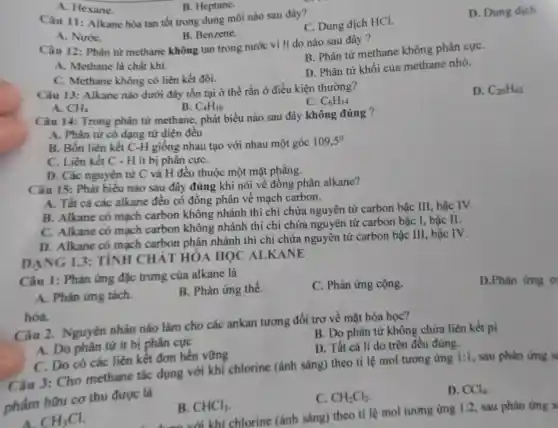 A. Hexane
B. Heptane.
Câu II Alkane hòa tan tốt trong dung môi nào sau đây?
C.Dung dịch HCI.
D .Dung dịch
B.Benzene.
A . Nước
B.Phân tử methane không phân cựC.
Câu 12 : Phân từ methan e không tan tron g nước vì li do nào sau đây ?
A Methane là chất khí.
c Methane không có liên kết đôi.
D. Phâ từ khối của me thane nhỏ.
Câu 13: Alkane nào dưới đây tồn tại ở thể rắt lở điều kiên thường?
C. C_(6)H_(14)
D. C_(20)H_(42)
A. CH_(4)
B. C_(4)H_(10)
Câu 14:Trong phân từ methane . phát biểu nào sau đây không đúng ?
A.Phân tử có dạng tứ diện đều
liên kết cj giống nhau tạo với nhau mộ góc 109,5^circ 
C. Liên kết C .. H it bị phân cựC.
D. Các nguyên tử C và H đều thuộc một mặt phẳng.
Câu 15: Phá biểu nào sau đây đúng khi nói về đồng phân alkane?
A. Tất cả các alkane đều có đồng phân về mach carbon.
B.Alkane có mạch carbor không nhánh thì chỉ chứa nguyên tử carbon bậc III,bậc IV.
C. Alkane có mạch carbon khôn nhánh thì ichi chứa nguyên tử carbon bậc I, bậc II.
D Alkane có mach carbor phân nhánh thì chi chứa nguyên tử carbon bậc III,bậc IV.
DAN 13:TINH IC HÁT HÓA HOO ALL KANE
Câu 1:Phản ứng đặc trung của alkan là
C. Phảr lứng cộng.
D.Phàn ứng o
A.. Phản ứng tách.
B . Phản ứng thế.
hóa.
u 2. Nguyên nhân nào làm cho các ankan tương đối trơ về mặt hóa học?
B. Do phân tử không chứa liên kết pi
A. Do nhân từ ít bị phân cực
D. Tất cả li do trê n đều đúng.
C.Do có các liên kết đơn bền vững
Câu 3:Cho methane tác dụng với khi chlorine (ánh sáng)theo tỉ lệ mol tương ứng
1:1 sau phản ứng s
chấm hữu cơ thu được là
C. CH_(2)Cl_(2)
D. CCl_(4)
A. CH_(3)Cl
B. CHCl_(3)
(ánh sáng)the tỉ lệ mol tương timg
1:2 sau phản ứng s