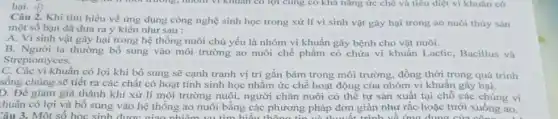 hại. +)
Câu 2. Khi tìm hiểu về ứng dụng công nghệ sinh học trong xử lí vi sinh vật gây hại trong ao nuôi thủy sản
một số bạn đã đưa ra ý kiến như sau :
A. Vi sinh vật gây hại trong hệ thống nuôi chủ yếu là nhóm vi khuẩn gây bệnh cho vật nuôi.
B. Người ta thường bố sung vào môi trường ao nuôi chế phẩm có chứa vi khuẩn Lactic, Bacillus và
Streptomyces.
C. Các vi khuẩn có lợi khi bổ sung sẽ cạnh tranh vị trí gắn bám trong môi trường, đồng thời trong quá trình
sống chúng sẽ tiết ra các chất có hoạt tính sinh học nhằm ức chế hoạt động của nhóm vi khuân gây hại.
D. Đề giảm giá thành khi xử lí môi trường nuôi, người chǎn nuôi có thể tự sản xuất tại chỗ các chủng vi
huần có lợi và bổ sung vào hệ thống ao nuôi bằng các phương pháp đơn giản như rắc hoặc tưới xuống ao.
Câu 3. Một số học sinh được giao nhiệm vụ tìm hiểu