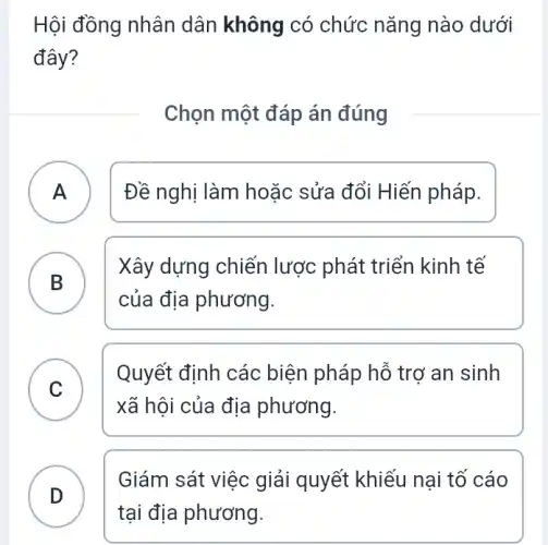 Hội đồng nhân dân không có chức nǎng nào dưới
đây?
Chọn một đáp án đúng
A Đề nghị làm hoặc sửa đổi Hiến pháp. A
B
Xây dựng chiến lược phát triển kinh tế
của địa phương.
C
Quyết định các biện pháp hỗ trợ an sinh
xã hội của địa phương.
.
Giám sát việc giải quyết khiếu nại tổ cáo