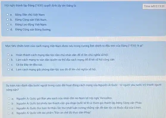 Hội nghị thành lập Đảng (1930) quyết định lấy tên Đảng là:
a. Đảng Dân chủ Việt Nam
b. Đảng Cộng sản Việt Nam.
c. Đảng Lao động Việt Nam.
d. Đảng Cộng sản Đông Dương.
Mục tiêu chiến lược của cách mạng Việt Nam được nêu trong Cương lĩnh chính trị đầu tiên của Đảng (1930) là gì?
a. Hoàn thành cách mạng dân tộc dân chủ nhân dân để đi lên chủ nghĩa xã hội.
b. Làm cách mạng tư sản dân quyền và thổ địa cách mạng đế đi tới xã hội cộng sản.
c. Cá ba đáp án đều sai.
d. Làm cách mạng giải phóng dân tộc sau đó đi lên chủ nghĩa xã hội.
Sự kiện nào đánh dấu bước ngoặt trong cuộc đời hoạt động cách mạng của Nguyên Ái Quốc - từ người yêu nước trở thành người
cộng sán?
a. Nguyên Ái Quốc gửi Bản yêu sách của nhân dân An Nam tới Hội nghị Versailles.
b. Nguyên Ái Quốc bỏ phiếu tán thành việc gia nhập Quốc tế III và tham gia thành lập Đảng Cộng sản Pháp
c. Nguyến Ái Quốc đọc bản Sơ thảo lần thứ nhất luận cương những vấn đề dân tộc và thuộc địa cúa Lênin.
d. Nguyễn Ái Quốc viết tác phấm "Bản án chế độ thực dân Pháp"