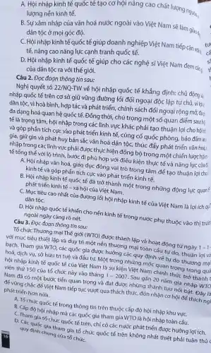 A. Hội nh ập kinh tế quốc tế tạo , cơ hội nâng cao chất lượng nguồn
lượng nền kinh tế.
B.Su xâm nhập của vǎn hoá nước ngoài vào Việt Nam sẽ làm giàu đs
dân tộc ở mọi góc đô.
C. Hôi nhập kinh tế quốc tế giúp doanh nghiệp Việt Nam tiếp cận vớit:
tế, nâng cao nǎng lực cạnh tranh quốc tế.
D. Hội nhập kinh tế quốc tế giúp cho các nghệ sĩ Việt Nam đem các a:
của dân tôc ra với thế giới.
Câu 2.Đoc đoạn thông tin sau:
Nghị quyết số 22/NQ-TW về hội nhập quốc tế khẳng đinh: chủ động và:
nhập quốc tế trên cơ sở giữ vững đường lối đối ngoại đôc lâp tư chủ vì lơi ic
dân tộc, vì hoà bình , hợp tác và phát triểr . chính sách đối ngoa i rông mở, đa p
đa dan y hoá quan hệ quốc tế. Đồng thời , chú trọng một số quan điểm sau: hôi
tế là trong tâm, hôi nhập trong các lĩnh vực khác phải tạo thuận lợi cho hôi nh
và góp phần tích cực vào phát triển kinh tế,củng cố quốc phòng bảo đảm an
gia, giữ gìn và phát huy bản sắc vǎn hoá dân tộc,thúc đẩy phát triển vǎn hoá,
nhập trong các lĩnh vu': phải được thực hiện đồng bô trong một chiếr lước hội n
tế tổng thể với lô trình bước đi ph hù hợp với điều kiện thực tế và nǎng lu'c của đ:
A. Hội nhập vǎn hoá, giáo duc đóng vai trò trọng tâm để tạo thuận lợi cho
kinh tế và góp phầr tích cực vào phát triển kinh tế
B. Hội nhập kinh tế quốc tế đã trở thành một trong những động lục quant
phát triểr kinh tế -xã hội của Việt Nam.
C. Muc tiêu cao nhất . của đường lối hội nhập kinh tế của Việt Nam là lợi ich qu:
dân tộC.
D. Hôi nhập quốc : tế khiến cho nền kinh tế trong nước phu thuộc vào thị trườ
ngoài ngày càng rõ nét.
Câu 3 . Đoc đoan thông tin sau:
Tổ chức : Thương mại Thế giới (WTO)đươc : thành lập và hoat động từ ngày 1 -1
với muc tiêu thiết lập và duy trì một nền thương mại toàn cầu tự do.thuân lợi và
bach . Tham gia WTO, các quốc gia được : huởng các quy định về tu do thương mại
hoá, dich vu, sở hữu trí tuệ và đầu tư. Mô t trong những mốc quan trọng trong quá
hội nhập kinh tế quốc tế của Việt Nam là sự kiện Việt Nam chính thức trở thành t
viên thứ 150 của tổ chức này vào tháng 1-2007 . Sau gần 20 nǎm gia nhập WTO
Nam đã có một : bước tiến quan trọng và đạt được : những thành tựu nổi bật.Đây là
đề vững , chắc để Viêt Nam tiếp tục : vượt qua thách thức , đón nhận cơ hôi để thích ng
phát triển hơn nữa.
A. Tổ chức quốc tế trong thông tin trên thuộc cấp độ hội nhập khu vựC.
B. Cấp đô hội nhập mà các quốc gia tham gia WTO là hôi nhập toàn cầu.
C. Tham gia tổ chức : quốc tế trên , chỉ có các nước phát triển được hưởng lợi ích.
D. Các quốc gia tr nam gia tổ chức quốc tế trên không nhất thiết : phải tuân thủ c
quy định chung của tổ chứC.