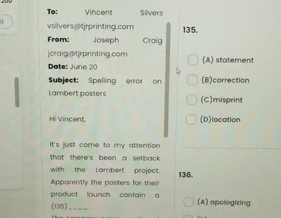 Hi Vincent,
It's just come to my attention
that there's been a setback
with the Lambert project.
Apparently the posters for their
product launch contain a
(135)
135.
(A) statement
(B)correction
(c)misprint
(D)location
136.
(A) apologizing