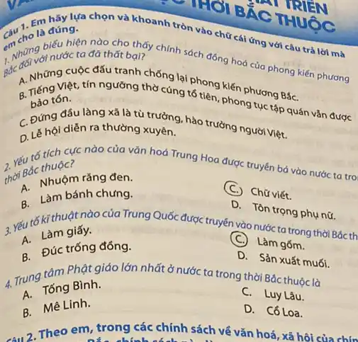 HIGI BẮC THUỐC
RIGN
đúng.
lựa chọn và khoanh tròn vào chữ cái ứng với câu trả lời mà
1. Nhung binước ta đa thất bại?
biểu hiện nào cho thấy chính sách đồng hoá của phong kiến phương
Bắc A. Những tin ngưỡng thờ cúng tổ tiên phong
bảo tón.
tón.tục tập quán vǎn được
C. Đứng đấu làn xã là tù trưởng hào trưởng người Việt.
D ghội diễn ra thường xuyên.
2 Yếu tố tích c?nào của vǎn hoá Trung Hoa được truyền bá vào nước ta trol
thời Bác thuộc
R. Nhuôm rằngung.
(C.)Chữ viết.
A. Làm bánh chưng.
D. Tôn trọng phụ nữ.
nào của Trung Quốc được truyền vào nước ta trong thời Bác th
giấy.
(C.) Làm gốm.
A. Đúc trống đồng.
D. Sản xuất muối.
4. Trung tâm ginh.lớn nhất ở nước ta trong thời Bắc thuộc là
Bình.
C. Luy Lâu.
A. Mê Linh.
D. Cổ Loa.
Theo em, trong các chính sách về vǎn hoá, xã hội của chín