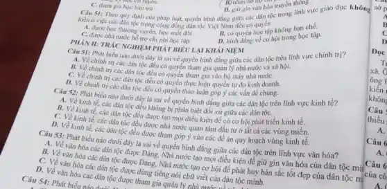 hiện ở việc các dân tộc trong cộng đồng dân tộc Việt Nam đều có đoạc tập
A. được học thường xuyên, học suốt đời .
B. có quyền quyền không hạn chế.
D. binh đẳng về cơ hội trong học tập.
C. tham gia học bản trú.
D. giữ gin vǎn hóa truyền thong
Câu 51: Theo quy định của pháp luật,quyền bình đẳng giữa các dân tộc trong lĩnh vực giáo dục không
PHÀN II: TRÁC NGHIỆM PHÁT BIÊU LẠI KHÁI NIEM
C. được nhà nước hỗ trợ chi phí học tập.
Câu 51: Phát biểu nào dưới dây là sai về quyền bình đẳng giữa các dân tộc trên lĩnh vực chính trị?
A. Về chính trị các dân tộc đều có quyền tham gia quản lý nhà nước và xã hội.
B. Về chính trị các dân tộc đều có quyền tham gia vào bộ máy nhà nướC.
C. Về chính trị các dân tộc đều có quyền thực hiện quyền tự do kinh doanh.
D. Về chính trị các dân tộc đều có quyền thảo luận góp ý các vấn đề chung.
Câu 52: Phát biểu nào dưới đây là sai về quyền bình đẳng giữa các dân tộc trên lĩnh vực kinh tế?
A. Về kinh tế.các dân tộc đều không bị phân biệt đối xử giữa các dân tộC.
B. Về kinh tế các dân tộc đều được tạo mọi điều kiện để có cơ hội phát triển kinh tế.
C. Về kinh tế.các dân tộc đều được nhà nước quan tâm đầu tư ở tất cả các vùng miền.
D. Về kinh tế.các dân tộc đều được tham góp ý vào các đê án quy hoạch vùng kinh tê.
Câu 53: Phát biểu nào dưới đây là sai về quyền binh đǎng giữa các dân tộc trên lĩnh vực vǎn hóa?
A. Về vǎn hóa các dân tộc được Đảng, Nhà nước tạo mọi điều kiện để giữ gìn vǎn hóa của dân tộc mặt
B. Về vǎn hóa các dân tộc được Đảng, Nhà nước tạo cơ hội để phát huy bản sắc tôt đẹp của dân tộc m
C. Về vǎn hóa các dân tộc được dùng tiếng nói chữ viết của dân tộc minh.
D. Về vǎn hóa các dân tộc được tham gia quản lý nhà nước ...
Câu 54: Phát biểu nào dưới
Câu 6
A.
Câu 6
A.