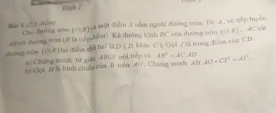 Hinh 1
Bài 5 (2,5 điểm)
Cho đường tròn (O;R) và một điểm A nằm ngoài đường tròn. Từ A, vẽ tiếp tuyến
AB tới đường tròn (B là tiếp điểm). Kẻ đường kính BC của đường tròn
(O;R) . AC cắt
đường tròn (O;R) tại điểm thứ hai là D (D khác C ).Gọi I là trung điểm của CD.
a) Chứng minh tứ giác ABOI nội tiếp và AB^2=ACcdot AD
b) Gọi H là hình chiếu của B trên AO. Chứng minh AHcdot AO+CI^2=AI^2