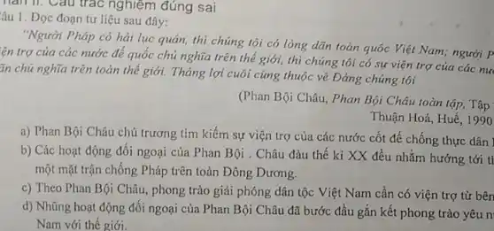 hàm. Câu trác nghiệm đúng sai
âu 1. Đọc đoạn tư liệu sau đây:
"Người Pháp có hải lục quân, thì chúng tôi có lòng dãn toàn quốc Việt Nam.người P
lên trợ của các nước để quốc chủ nghĩa trên thế giới,thì chúng tôi có sự viện trợ của các nu
ǎn chủ nghĩa trên toàn thế giới. Tháng lợi cuôi cùng thuộc vê Đảng chủng tôi
(Phan Bội Châu, Phan Bội Châu toàn tập,Tập
Thuận Hoá, Huế. 1990
a) Phan Bội Châu chủ trương tìm kiếm sự viện trợ của các nước cốt đế chống thực dân ]
b) Các hoạt động đối ngoại của Phan Bội . Châu đàu thế kỉ XX đều nhằm hướng tới tI
một mặt trận chống Pháp trên toàn Đông Dương.
c) Theo Phan Bội Châu, phong trào giải phóng dân tộc Việt Nam cần có viện trợ từ bên
d) Nhũng hoạt động đối ngoại của Phan Bội Châu đã bước đầu gắn kết phong trào yêu n
Nam với thế giới.