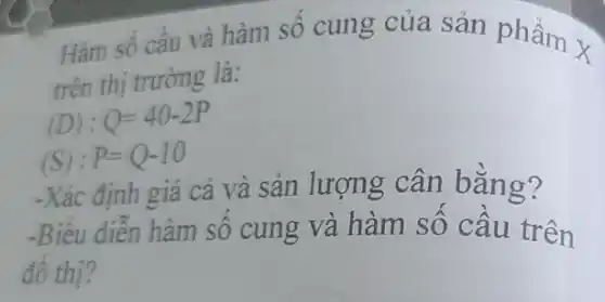 Hàm số cầu và hàm số cung của sản phẩm x
trên thị trường là:
(D):Q=40-2P
(S): P=Q-10
-Xác định giá cả và sản lượng cân bằng?
-Biểu diễn hàm số cung và hàm số câu trên
đô thị?