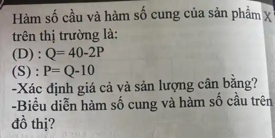 Hàm số câu và hàm số cung của sản phẩm X
trên thi trường là:
(D):Q=40-2P
(S): P=Q-10
-Xác định giá cả và sản lượng cân bằng?
-Biếu diễn hàm số cung và hàm sô câu trên
đồ thị?