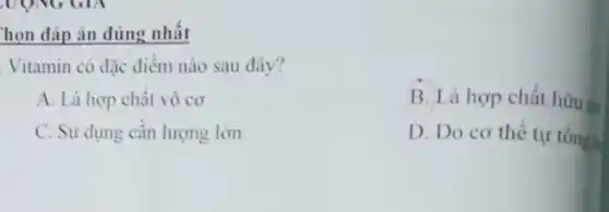 họn đáp án đúng nhất
Vitamin có đặc điểm nào sau đây?
A. Là hợp chất vô cơ
B. Là hợp chất hữu co
C. Sử dụng cần lượng lớn
D. Do cơ thể tự tổngh
