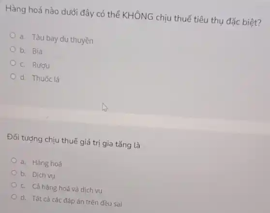 Hàng hoá nào dưới đây có thể KHÔNG chịu thuế tiêu thụ đặc biệt?
a. Tàu bay du thuyền
b. Bia
c. Rượu
d. Thuốc lá
Đối tượng chịu thuế giá trị gia tǎng là
a. Hàng hoá
b. Dich vu
c. Cả hàng hoá và dich vu
d. Tất cả các đáp án trên đều sai