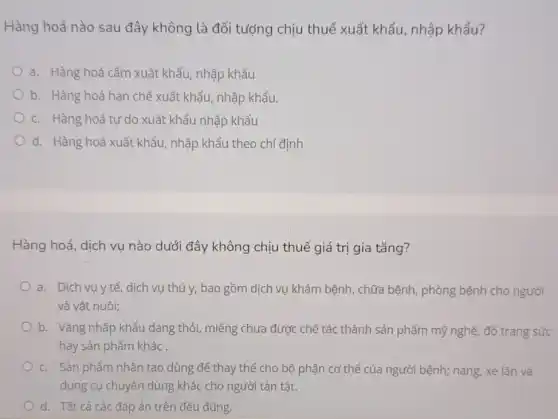 Hàng hoá nào sau đây không là đối tượng chịu thuế xuất khẩu, nhập khẩu?
a. Hàng hoá cấm xuất khẩu, nhập khẩu
b. Hàng hoá hạn chế xuất khẩu, nhập khẩu.
c. Hàng hoá tự do xuất khẩu nhập khẩu
d. Hàng hoá xuất khẩu, nhập khẩu theo chỉ định
Hàng hoá, dịch vụ nào dưới đây không chịu thuế giá trị gia tǎng?
a. Dịch vụ y tế, dịch vụ thú y, bao gồm dịch vụ khám bệnh , chữa bệnh, phòng bệnh cho người
và vật nuôi;
b. Vàng nhập khẩu dạng thỏi, miếng chưa được chế tác thành sản phẩm mỹ nghệ đồ trang sức
hay sản phẩm khác .
c. Sản phẩm nhân tạo dùng để thay thế cho bộ phận cơ thể của người bệnh;nạng, xe lǎn và
dụng cụ chuyên dùng khác cho người tàn tật.
d. Tất cả các đáp án trên đều đúng.