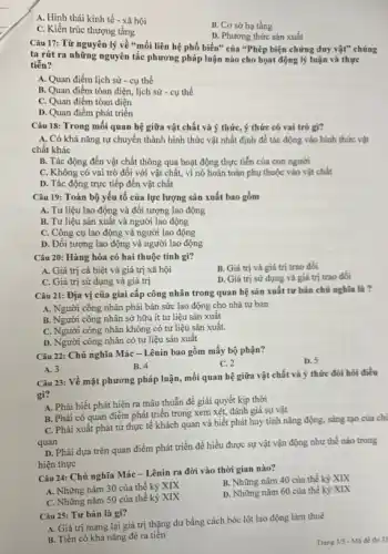 A. Hình thái kinh tế - xã hội
C. Kiến trúc thượng tầng
B. Cơ sở hạ tầng
D. Phương thức sản xuất
Câu 17: Từ nguyên lý về "mối liên hệ phổ biến" của "Phép biện chứng duy vật"chúng
ta rút ra những nguyên tắc phương pháp luận nào cho họat động lý luận và thực
tiển?
A. Quan điểm lịch sử - cụ thể
B. Quan điểm tòan diện, lịch sử -cụ thể
C. Quan điểm tòan diện
D. Quan điểm phát triển
Câu 18: Trong mối quan hệ giữa vật chất và ý thứC.ý thức có vai trò gì?
A. Có khả nǎng tự chuyển thành hình thức vật nhất định để tác động vào hình thức vật
chất khác
B. Tác động đến vật chất thông qua hoạt động thực tiễn của con người
C. Không có vai trò đối với vật chất, vì nó hoàn toàn phụ thuộc vào vật chất
D. Tác động trực tiếp đến vật chất
Câu 19: Toàn bộ yếu tố của lực lượng sản xuất bao gồm
A. Tư liệu lao động và đối tượng lao động
B. Tư liệu sản xuất và người lao động
C. Công cụ lao động và người lao động
D. Đối tượng lao động và người lao động
Câu 20: Hàng hóa có hai thuộc tính gì?
A. Giá trị cá biệt và giá trị xã hội
B. Giá trị và giá trị trao đổi
C. Giá trị sử dụng và giá trị
D. Giá trị sử dụng và giá trị trao đổi
Câu 21: Địa vị của giai cấp công nhân trong quan hệ sản xuất tư bản chủ nghĩa là?
A. Người công nhân phải bán sức lao động cho nhà tư bản
B. Người công nhân sở hữu ít tư liệu sản xuất
C. Người công nhân không có tư liệu sản xuất.
D. Người công nhân có tư liệu sản xuât
Câu 22: Chủ nghĩa Mác-Lênin bao gồm mấy bộ phận?
D. 5
B. 4
C. 2
A. 3
Câu 23: Về mặt phương pháp luận, mối quan hệ giữa vật chất và ý thức đòi hỏi điều
gì?
A. Phải biết phát hiện ra mâu thuẫn để giải quyết kịp thời
B. Phải có quan điểm phát triển trong xem xét, đánh giá sự vật
C. Phải xuất phát từ thực tế khách quan và biết phát huy tính nǎng động.sáng tạo của chi
quan
D. Phải dựa trên quan điểm phát triển để hiểu được sự vật vận động như thế nào trong
hiện thực
Câu 24: Chủ nghĩa Mác - Lênin ra đời vào thời gian nào?
A. Những nǎm 30 của thế kỷ XIX
B. Những nǎm 40 của thế kỷ XIX
C. Những nǎm 50 của thế kỷ XIX
D. Những nǎm 60 của thế kỳ XIX
Câu 25: Tư bản là gì?
A. Giá trị mang lại giá trị thặng dư bằng cách bóc lột lao động làm thuê
B. Tiền có khả nǎng đè ra tiền
Trang 3/5 - M3 để thi 35