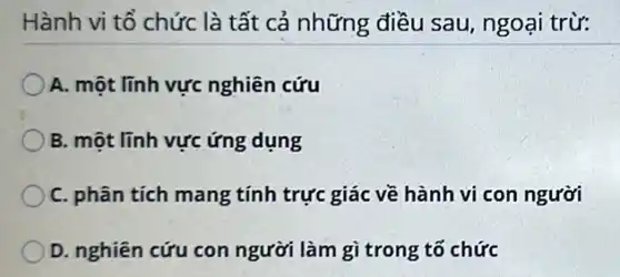 Hành vi tổ chức là tất cả những điều sau, ngoại trừ:
A. một lĩnh vực nghiên cứu
B. một lĩnh vực ứng dụng
C. phân tích mang tính trực giác về hành vi con người
D. nghiên cứu con người làm gì trong tố chức