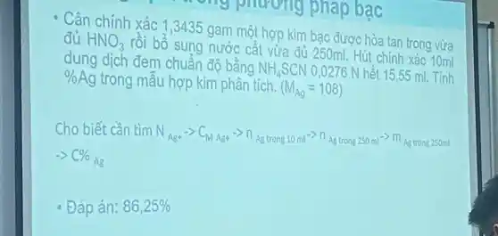 đủ HNO_(3)
dung dịch đem chuẩn độ bằng NH_(4)SCN 0,0276 N hết 15,55 ml. Tính
% Ag trong mẫ u hợp kim phân tích. (M_(Ag)=108)
ch o biết cần tìm N_(Ag+)arrow C_(MAg+)arrow n_(Agtrong10ml^-)cap n_(Agtrong250ml)arrow m_(Agtrang250ml)
Đáp án: 86,25%