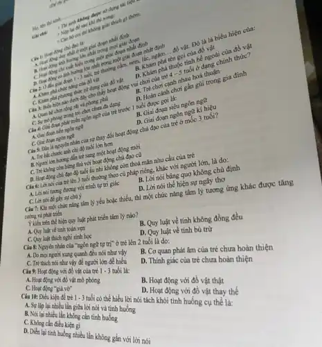 Ho, ten thi sinh:
Ghi ché: + Thí sinh không được sử dụng tài liệu
+ Nộp lại đề sau khi thì xong;
- Cǎn bộ coi thì không giải thích gì thêm.
Clu 1: Host ding chủ đạo là:
A. Hopt ding duy nhất ở một giai đoạn nhất định
B. Host ding anh hưởng lớn nhất trong mọi giai đoạn
C. Hopt dong chi xuất hiện trong một giai đoạn nhất định
D. Hoat ding có ảnh hưởng lớn nhất trong một giai đoạn nhất định
Câu 2: Ở đầu giai đoạn 1 - 3 tuổi, trẻ thường cầm,ném, lắc, ngậm. __ đồ vật. Đó là là biểu hiện của:
A. Khám phá chức nǎng của đồ vật
C. Khám phá phương thức sử dụng của đồ vật
B. Khám phá tên gọi của đồ vật
D. Khám phá thuộc tính bề ngoài của đồ vật
Câu 3: Biểu hiện nào dưới đây cho thấy hoạt động vui chơi của trẻ
4-5
tuổi ở dạng chính thức?
A. Quan be choi rộng rãi và phong phủ
B. Trẻ chơi cạnh nhau hoà thuận.
C. Sự mô phòng trong trò chơi chưa đa dạng
D. Hoàn cảnh chơi gần gũi trong gia đình
Câu 4: Giai đoạn phát triển ngôn ngữ của trẻ trước 1 tuổi được gọi là:
A. Giai đoạn tiền ngôn ngữ
C. Giai đoạn ngôn ngữ
B. Giai đoạn siêu ngôn ngữ
Câu 5: Đâu là nguyên nhân của sự thay đổi hoạt động chủ đạo của trẻ ở mốc 3 tuổi? A. Tré bắt chước anh chị độ tuổi lớn hơn
B. Người lớn hướng đẳn trẻ sang một hoạt động mới
D. Giai đoạn ngôn ngữ kí hiệu
C. Tré không còn hứng thủ với hoạt động chủ đạo cũ
D. Hoạt động chủ đạo độ tuổi ấu nhi không còn thoả mãn nhu cầu của trẻ
các 7: Khi một chức nǎng tâm lý yếu hoặc thiếu, thì một chức nǎng tâm lý tương ứng khác được tǎng
cường và phát triển
C. Quy luật về tính toàn vẹn thể hiện quy luật phát triển tâm lý nào?
B. Lời nói bâng quo không chủ định
Quy luật thích nghi sinh học
1 một nói thể hiện sự ngây thơ
A. Lời nói tương đương với trình tự trí giác
C. Lời nói để ... sự chú ý
Câu 6: Lời nói của trẻ lên 3 tuổi hưng theo củ pháp riêng.nói bay&i người lớn, là do:
nghĩn ngữ tự trị" ở trẻ lên 2 tuổi
b. Quy luật về tính bù trừ
C. The moinguor xung quanh ưới lời như vậy
về tính không đồng đều
C. Tré thich ag với đột để người on dễ hiểu
D. Co quan phát âm của trẻ chưa hoàn thiện
giác của trẻ chưa hoàn
B. NG lập lại nhiên không lời nói uốtinh huống
C. Nói lại nhiều lần không can tỉnh huống
trẻ 1 - 3 tuổi có thể hiểu
D. Hoạt động với đồ vật thay thế
D. Không cần điều
lần không gắn với lời nói
Với đồ vật thật
d. 9. Hoạt động với đồ vật phóng - 3 tuổi là: C. Hoạt động
vở