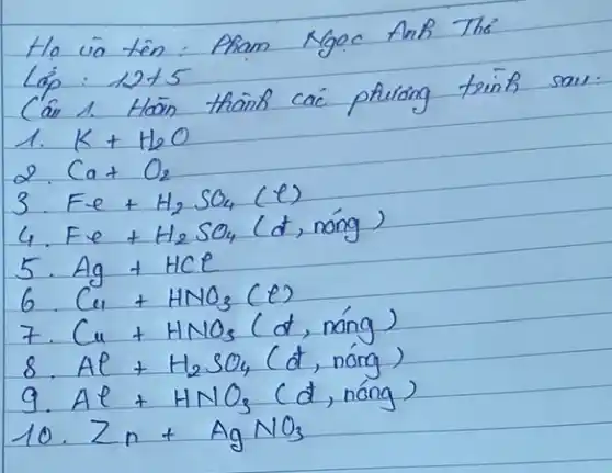 Ho và tên: Pham Ngoc Anh The'
Lap: 12+5 
Cân 1. Hoän thainb caic phuiong trinh saw:
1. mathrm(K)+mathrm(H)_(2) mathrm(O) 
2. mathrm(Ca)+mathrm(O)_(2) 
3. mathrm(Fe)+mathrm(H)_(2) mathrm(SO)_(4)(mathrm(e)) 
4. mathrm(Fe)+mathrm(H)_(2) mathrm(SO)_(4) (d, nóng)
5. mathrm(Ag)+mathrm(HCl) 
6. mathrm(Cu)+mathrm(HNO)_(3)(mathrm(e)) 
7. mathrm(Cu)+mathrm(HNO)_(3)(mathrm(d) , nóng)
8. mathrm(Al)+mathrm(H)_(2) mathrm(SO)_(4)(mathrm(d) , nóng)
9. mathrm(Al)+mathrm(HNO)_(3) (d, nóng)
10. mathrm(Zn)+mathrm(AgNO)_(3)