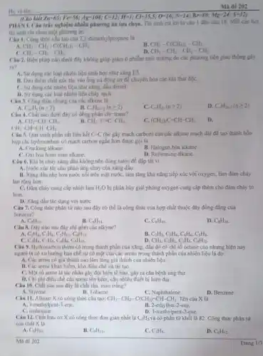 Ho vaten:
PHÀN 1. Câu trắc nghiệm nhiêu phương án lựa chọn. Thí sinh trả lời từ câu |đến câu 18. Mỗi câu hỏi
thi sinh chi chon một phương án.
(Cho
4Z=-65;Fe=56;Ag=100;C=12;H=1;C=-35;5;O=16;N=14;Br=80;Mg=24;S=12)
Câu 1. Công thức chu tạo của 2,2-đimethylpropane là
B CH_(3)-C(CH_(3))_(2)-CH_(3)
A CH_(3)-CH_(2)-C(CH_(3))_(2)-CH_(3)
CH_(3)-CH_(2)-CH_(3)
D. CH_(3)-CH_(2)-CH_(2)-CH_(3)
Câu 2. Biện pháp nào dưới đây không giúp giảm ô nhiễm môi trường do các phương tiện giao thông gáy
ra?
A. Sử dung các loại nhiên liệu sinh học như xǎng E5.
B. Dua them chất xúc tác vào ống xã động cơ để chuyển hóa các khí thải độC.
C. Sudung các nhiên liệu như xǎng.đầu diesel.
D. Sứ dung các loại nhiên liệu cháy sach.
Câu 3. Công thức chung của các alkene là
D. C_(n)H_(2m-2)(ngeqslant 2)
A C_(2n)H_(n)(ngeqslant 2)
B. C_(n)H_(2n+2)(ngeqslant 2)
C. C_(n)H_(2n)(ngeqslant 2)
Câu 4. Chất nào dưới đây có đồng phân cis-trans?
C. (CH_(3))_(2)C=CH-CH_(3)
D.
A CH_(2)=CH-CH_(3)
B CH_(3)-C=C-CH_(3)
CH_(3)-CH=CH-CH_(3).
Câu 5. Quá trinh phân cắt liên kết C-C (bè gãy mạch carbon) của các alkane mạch dài để tạo thành hỗn
hợp các hydrocarbon có mạch carbon ngắn hơn được goi là
A. Cracking alkane.
B. Halogen hóa alkane.
C. Oxi hóa hoàn toán alkane.
D. Reforming alkane.
Câu 6. Khi bị cháy xǎng đầu không nên dùng nước để dập tắt vi
A. Nước xúc tác cho phản ứng cháy của xǎng dầu
B. Xing dâu nhe hơn nước nối trên mặt nước, làm tǎng khả nǎng tiếp xúc với oxygen, làm đám cháy
lan rộng hơn.
C. Dám cháy cung cấp nhiệt làm H_(2)O bị phân hủy giải phóng oxygen cung cấp thêm cho đám cháy to
hơn.
D. Xing dầu tác dụng với nước
Câu 7. Công thức phân tứ nào sau đây có thể là công thức của hợp chất thuộc dãy đồng đẳng của
benzene?
A. C_(8)H_(14)
B. C_(6)H_(14).
C. C_(8)H_(10).
D. C_(8)H_(16).
Câu R. Dãy nào sau đây chỉ gồm các alkyne?
C_(2)H_(6),C_(3)H_(8),C_(5)H_(10),C_(6)H_(12).
B. C_(2)H_(2),C_(3)H_(4),C_(4)H_(6),C_(5)H_(8).
CH_(4),C_(2)H_(2),C_(3)H_(4),C_(4)H_(10)
C_(2)H_(4),C_(3)H_(6),C_(4)H_(8),C_(5)H_(10)
D.
Câu 9. Hydrocarbon thơm có trong thành phần của xǎng, dầu do có chỉ số octane cao nhưng hiện nay
người ta có xu hướng hạn chế sự có mặt của các arene trong thành phần của nhiên liệu là do
A. Các arene có giá thành cao làm tǎng giá thành của nhiên liệu.
B. Các arene khan hiểm, khó điều chế và tái tạo.
C. Một số arene là tác nhân gây đột biến tế bào.gây ra cǎn bệnh ung thư.
D. Chi phi điều chế các arene tốn kém cần nhiều thiết bị hiện đại.
Câu 10. Chất nào sau đây là chất rắn, màu trắng?
A. Styrene.
B. Toluene.
C. Naphthalene.
D. Benzene.
Câu 11. Alkene X có công thức cấu tạo: CH_(3)-CH_(2)-C(CH_(3))=CH-CH_(3). Tên của X là
A. 3-methylpent-3-ene.
B. 2-ethylbut-2-ene.
D. 3-methylpent-2-ene.
C. isohexane.
Câu 12. Chất hữu cơ X có công thức đơn giản nhất là C_(3)H_(5) và có phân tử khối là 82. Công thức phân tử
của chất X là
A. C_(6)H_(10)
B. C_(9)H_(15)
C. C_(3)H_(5)
D. C_(6)H_(12)
Ma dê 202
Mã đề 202
Trang 1/3