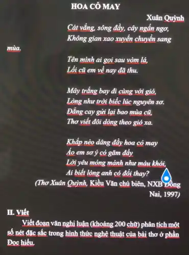 HOA CỦ MAY
Xuân Quỳnh
Cát vắng, sông đầy, cây ngẩn ngơ,
Không gian xao xuyển chuyển sang
mùa.
Tên mình ai gọi sau vòm lá,
Lối cũ em về nay đã thu.
Mây trắng bay đi cùng với gió,
Lòng như trời biếc lúc nguyên sơ.
Đẳng cay gửi lại bao mùa cũ.
Thơ viết đôi dòng theo gió xa.
Khắp nẻo dâng đây hoa cỏ may
Áo em sơ ý cỏ gǎm đây
Lời yêu mỏng mảnh như màu khói.
Ai biết lòng anh có đồi thay?
(Thơ Xuân Quỳnh,Kiều Vǎn chủ biên , NXB Đông
Nai, 1997)
II. Viết
Viết đoạn vǎn nghị luận (khoảng 200 chữ) phân tích một
số nét đặc sắc trong hình thết nghệ thuật của bài thơ đphẳn