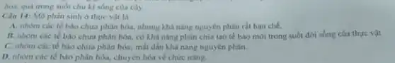 hoa, quá trong suốt chu kì sống của cây.
Câu 14: Mô phân sinh ở thực vật là
A. nhóm các tế bào chưa phân hóa.nhưng khả nǎng nguyên phân rắt hạn chế.
B. nhóm các té bào chưa phân hóa.có khà nàng phân chia tạo tế bào mới trong suốt đời sống của thực vật.
C. nhóm các té bảo chưa phân hóa.mất dần khà nǎng nguyên phân.
D. nhóm các tế bào phân hóa, chuyển hóa về chức nǎng.