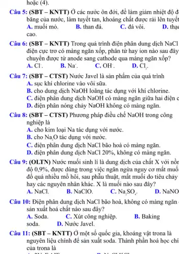 hoặc (4).
Câu 5: (SBT - KNTT) Ở các nước ôn đới, để làm giảm nhiệt độ đ
bǎng của nước, làm tuyết tan, khoáng chất được rải lên tuyết
A. muối mỏ.
B. than đá.
C. đá vôi.
D. tha
cao.
Câu 6: (SBT - KNTT) Trong quá trình điện phân dung dịch NaCl
điện cực trơ có màng ngǎn xôp, phân tử hay ion nào sau đây
chuyển được từ anode sang cathode qua màng ngǎn xôp?
A. Cl^-
B. Na^+
C. OH^-
D. Cl_(2)
Câu 7: (SBT - CTST) Nước Javel là sản phẩm của quá trình
A. sục khí chlorine vào vôi sữa.
B. cho dung dịch NaOH loãng tác dụng với khí chlorine.
C. điện phân dung dịch NaOH có màng ngǎn giữa hai điện c
D. điện phân nóng chảy NaOH không có màng ngǎn.
Câu 8: (SBT - CTST) Phương pháp điều chế NaOH trong ; công
nghiệp là
A. cho kim loại Na tác dụng với nướC.
B. cho Na_(2)O tác dụng với nướC.
C. điện phân dung dịch NaCl bão hoà có màng ngǎn.
D. điện phân dung dịch NaCl 20%  , không có màng ngǎn.
Câu 9: (OLTN)) Nước muối sinh li là dung dịch của , chất X với nồr
đô 0,9%  , được dùng trong việc ngǎn ngừa nguy cơ mât muô:
đổ quá nhiều mồ hôi, sau phẫu thuật . mật muôi do tiêu chảy
hay các nguyên nhân kháC. X là muôi nào sau đây?
A. NaCl.
B. NaClO.
C. Na_(2)SO_(4)
D. NaNO
Câu 10: Điện phân dung dịch NaCl bão hoà, không có màng ngǎn
sản xuất hoá chất nào sau đây?
A. Soda.
C. Xút công nghiệp.
B. Baking
soda.
D. Nước Javel.
Câu 11: (SBT - KNTT) Ở một số quốc gia, khoáng vật trona là
nguyên liệu chính để sản xuất soda. Thành phần hoá học chí
của trona là
A. ou num