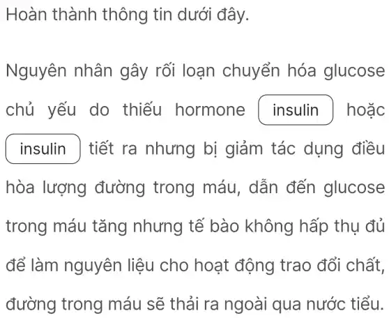 Hoàn thành thông tin dưới đây.
Nguyên nhân gây rối loạn chuyển hóa glucose
chủ yếu do thiếu hormone insulin ] hoặc
insulin ) tiết ra nhưng bị giảm tác dụng điều
hòa lượng đường trong máu, dẫn đến glucose
trong máu tǎng nhưng tế bào không hấp thụ đủ
để làm nguyên liệu cho hoạt động trao đổi chất,
đường trong máu sẽ thải ra ngoài qua nước tiểu.