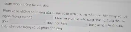 Hoàn thành thông tin sau đây.
Phản xa là những phản ứng của cơ thể trả lời kích thích từ môi trường bên trong hoặc bên
ngoài thông qua hệ square 
. Phản xạ thực hiện nhờ cung phản xạ. Cung phản xa
gồm square  , dây thần kinh square 
* , trung ương thán kinh, dây
thân kinh vận động và bộ phận đáp ứng.