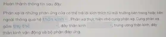 Hoàn thành thông tin sau đây.
Phản xa là những phản ứng của cơ thể trả lời kích thích từ mô i trường bên trong hoặc bên
ngoài thông qua hệ square  . Phản xạ thực hiện nhờ cung phản xạ. Cung phản xạ
square  v . dây thần kinh square  trung ướng thần kinh; dây
thần kinh vận động và bộ phận đáp ứng.