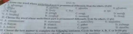 A. hoose one word whose underlined part is pronounced differently from the others. (4 pts)
1. A. advantage
like
B. addition
C. advertise
D. adventure
B lively
C. live
D. life
13. X laugh
B. plough
C
D. enough
4. A. laughed
B. coughed
C. increased
D .closed
HSG 20
II. Choose the word whose underlined part is pronounced differently from the others. (3 pts)
1. A. communicate
B. experience
C. embroidery
D. inspiration
2. A banyan
B blanket
C. gather
D. exchange
3. A. behave
B. decorate
C. expect
D . describe
II. Choose the best answer to complete the following sentences. Circle the letter A, B, C or D (10 pts)
I wish he	B wouldn't