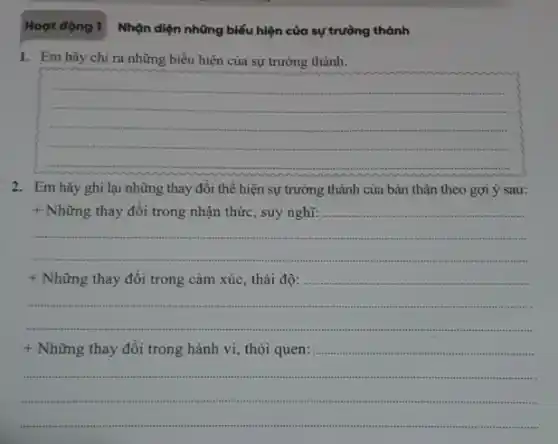 Hoạt động 1
1. Em hãy chi ra những biểu hiện của sự trưởng thành.
__
2. Em hãy ghi lại những thay đổi thể hiện sự trưởng thành của bản thân theo gợi ý sau:
+ Những thay đổi trong nhận thức, suy nghĩ:
+ Những thay đổi trong cảm xúc, thái độ:
sussesse
+ Những thay đổi trong hành vi, thói quen:
sussess season tt
.
Nhận diện những biếu hiện của sự trường thành