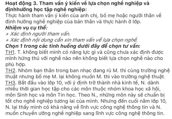 Hoạt động 3. Tham vấn ý kiến về lựa chọn nghề nghiệp và
địnhhướng học tập nghề nghiệp:
Thực hành tham vấn ý kiến của anh chị, bố mẹ hoặc người thân về
định hướng nghề nghiệp của bản thân và thực hành ở lớp.
Nhiệm vụ cụ thể:
+ Xác định người tham vấn.
+ Xác định nội dung cần xin tham vấn về lựa chọn nghề.
Chọn 1 trong các tình huống dưới đây để chọn tư vấn:
TH1. T. không biết mình có nǎng lực gì và cũng chưa xác định được
mình hứng thú với nghề nào nên không biết lựa chọn nghề nào cho
phù hợp.
TH2. Nhóm bạn thân trong ban nhạc đang rủ M. thi cùng trường nghệ
thuật nhưng bổ mẹ M. lại không muốn M. thi vào trường nghệ thuật.
TH3. Bắt đầu vào lớp 10, với ý định trở thành nhà kinh tế, N. dành
nhiều thời gian học tập cho các môn thuộc nhóm khoa học xã hội,
môn Sinh học và môn Tin học. Theo N., những môn này sẽ chuẩn bi
tốt cho nghề nghiệp tướng lai của mình.. Nhưng đến cuối nǎm lớp 10,
N. lại thấy mình có khả nǎng về lĩnh vực công nghệ thông tin và N.
muốn chuyển ướng nghề nghiệp sang lĩnh vực công nghệ thông tin.