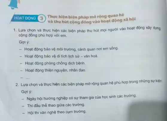 HOẠT ĐỌNG (3)
Thực hiên biện pháp mở rộng quan hệ
và thu hút cộng đồng vào hoạt động xã hội
1. Lựa chon và thực hiện các biện pháp thu hút mọi người vào hoạt động xây dựng
cộng đồng phù hợp với em.
Gợi ý:
- Hoạt động bảo vệ môi trường , cảnh quan nơi em sống.
- Hoạt động bảo vệ di tích lịch sử - vǎn hoá.
- Hoạt động phòng chống dịch bệnh
- Hoạt động thiện nguyện nhân đao.
__
2. Lựa chọn và thực hiện các biện pháp mở rộng quan hệ phù hợp trong những sự kiện:
Gợi ý:
- Ngày hội hướng nghiệp có sự tham gia của học sinh các trường.
- Thi đấu thể thao giữa các trường
- Hội thi vǎn nghệ theo cụm trường.